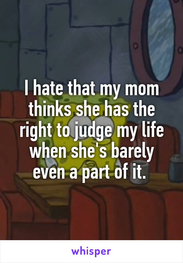 I hate that my mom thinks she has the right to judge my life when she's barely even a part of it. 