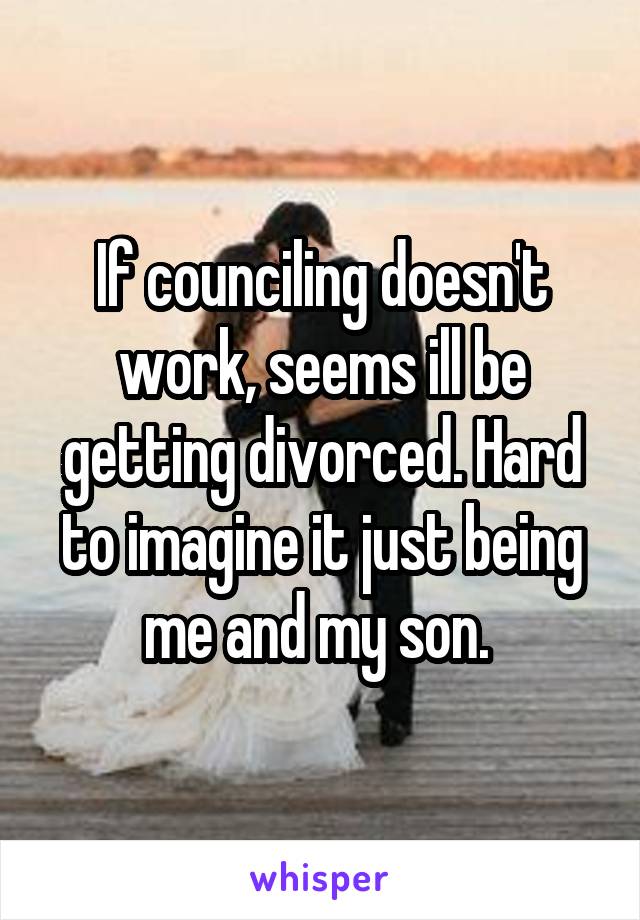 If counciling doesn't work, seems ill be getting divorced. Hard to imagine it just being me and my son. 
