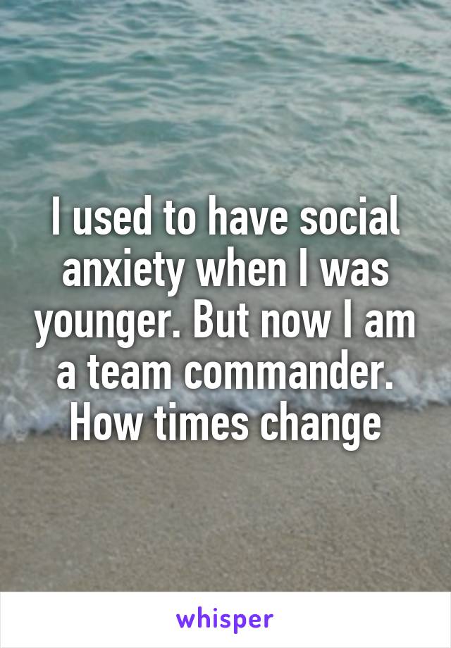 I used to have social anxiety when I was younger. But now I am a team commander. How times change