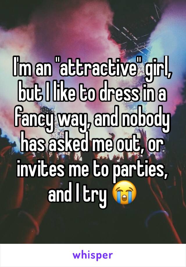 I'm an "attractive" girl, but I like to dress in a fancy way, and nobody has asked me out, or invites me to parties, and I try ðŸ˜­