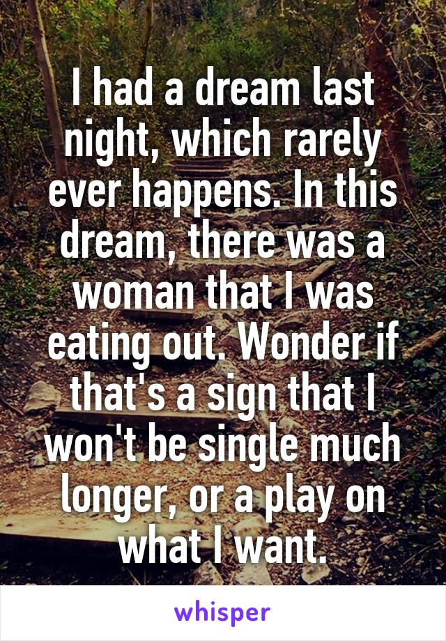 I had a dream last night, which rarely ever happens. In this dream, there was a woman that I was eating out. Wonder if that's a sign that I won't be single much longer, or a play on what I want.