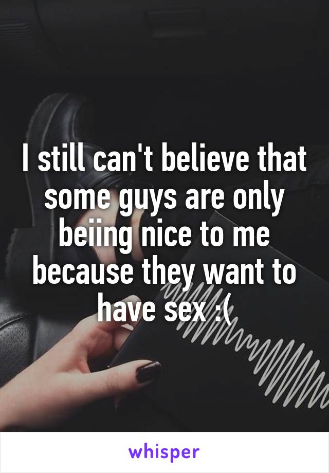I still can't believe that some guys are only beiing nice to me because they want to have sex :(