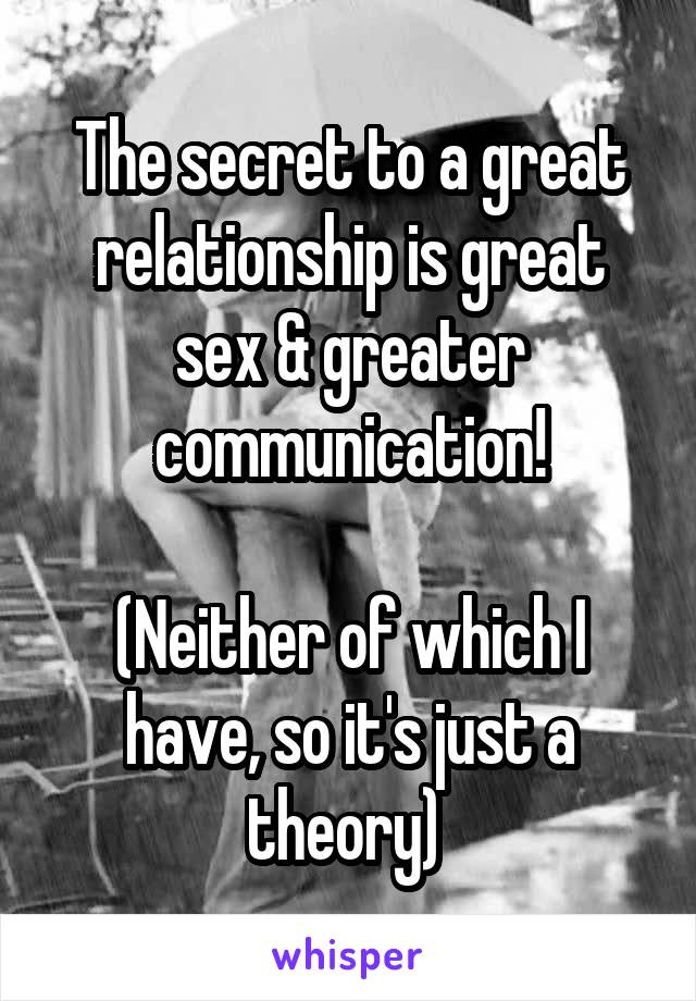 The secret to a great relationship is great sex & greater communication!

(Neither of which I have, so it's just a theory) 
