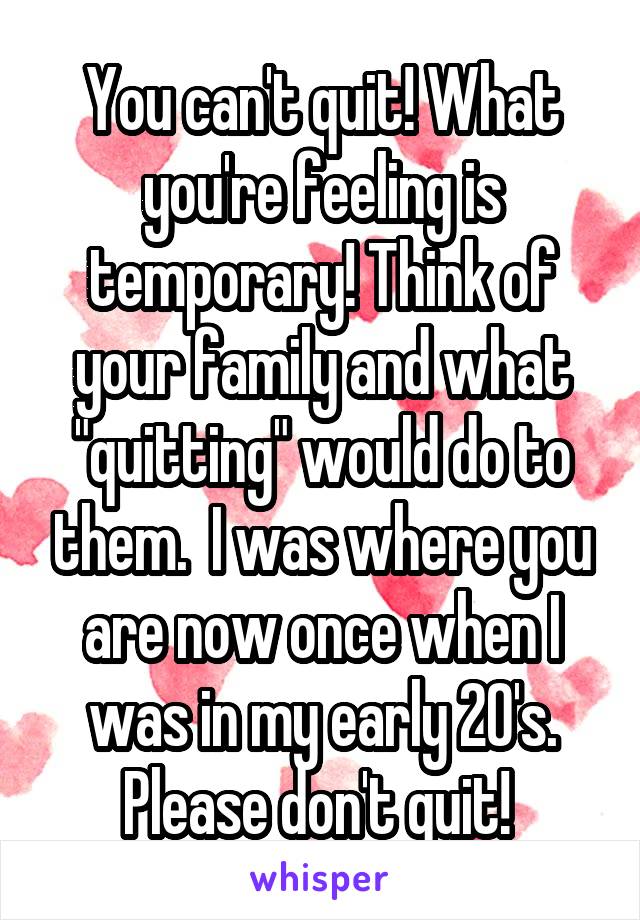 You can't quit! What you're feeling is temporary! Think of your family and what "quitting" would do to them.  I was where you are now once when I was in my early 20's. Please don't quit! 