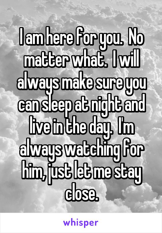 I am here for you.  No matter what.  I will always make sure you can sleep at night and live in the day.  I'm always watching for him, just let me stay close.