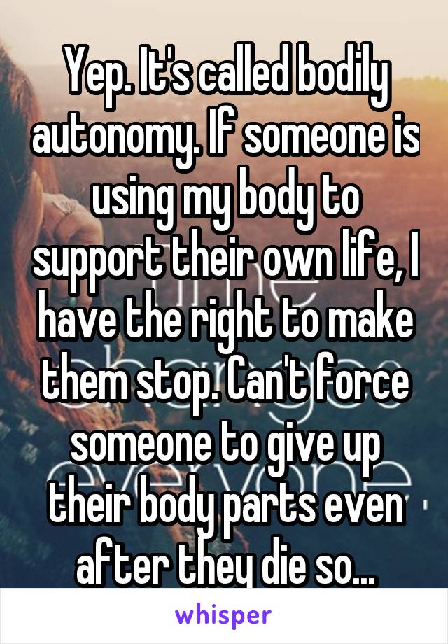Yep. It's called bodily autonomy. If someone is using my body to support their own life, I have the right to make them stop. Can't force someone to give up their body parts even after they die so...