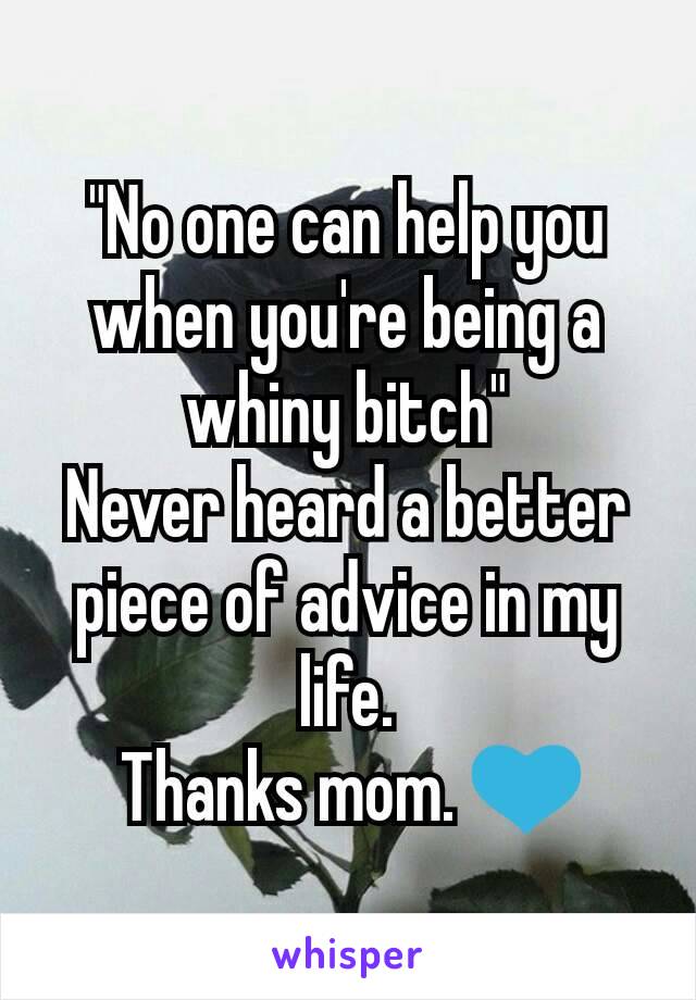 "No one can help you when you're being a whiny bitch"
Never heard a better piece of advice in my life.
 Thanks mom. ðŸ’™