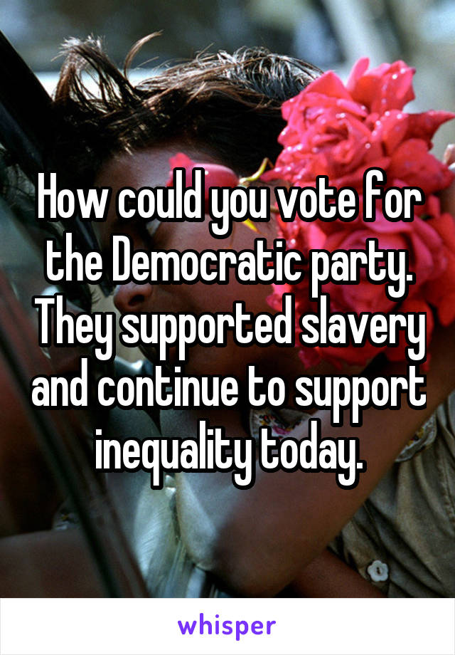 How could you vote for the Democratic party. They supported slavery and continue to support inequality today.