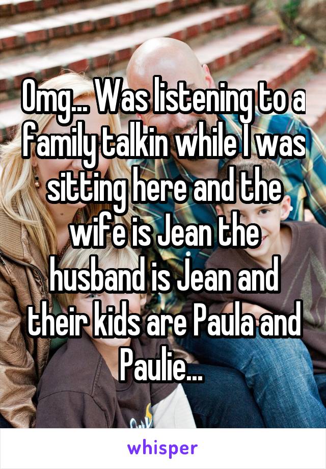 Omg... Was listening to a family talkin while I was sitting here and the wife is Jean the husband is Jean and their kids are Paula and Paulie... 