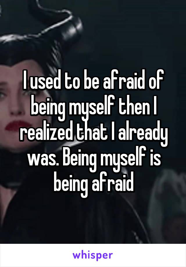 I used to be afraid of being myself then I realized that I already was. Being myself is being afraid