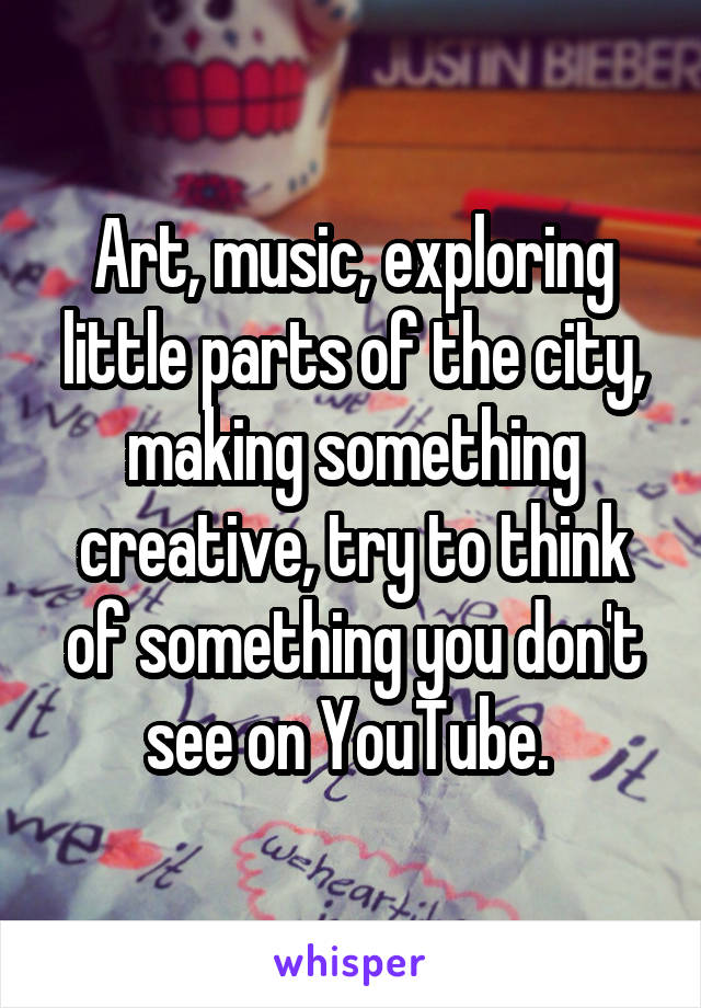 Art, music, exploring little parts of the city, making something creative, try to think of something you don't see on YouTube. 