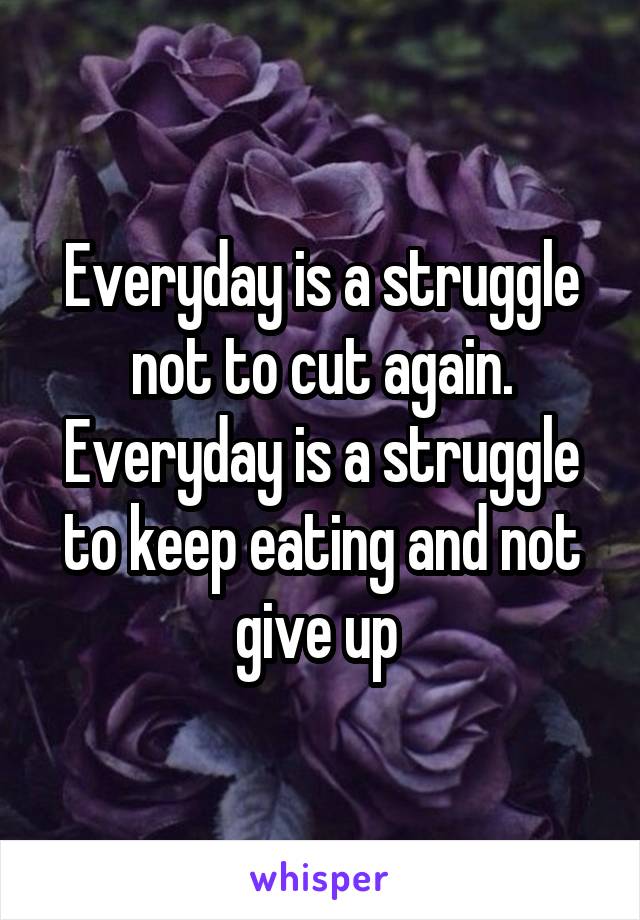 Everyday is a struggle not to cut again. Everyday is a struggle to keep eating and not give up 