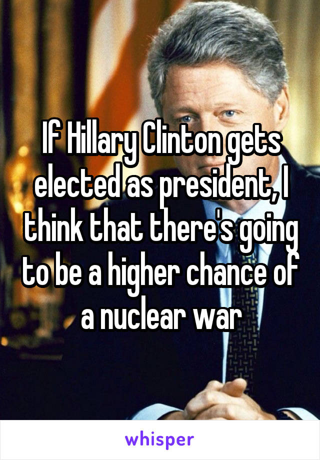 If Hillary Clinton gets elected as president, I think that there's going to be a higher chance of a nuclear war