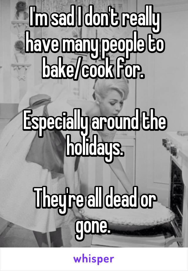 I'm sad I don't really have many people to bake/cook for. 

Especially around the holidays.

They're all dead or gone. 
