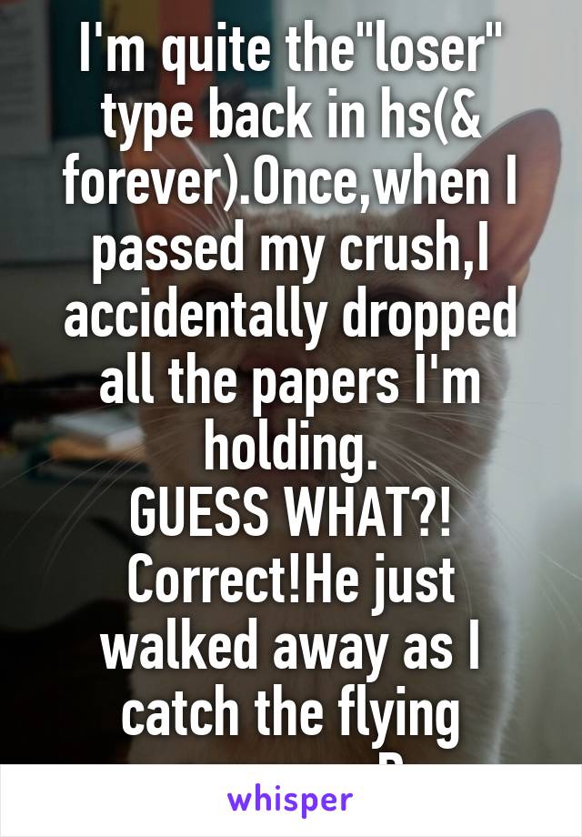 I'm quite the"loser" type back in hs(& forever).Once,when I passed my crush,I accidentally dropped all the papers I'm holding.
GUESS WHAT?!
Correct!He just walked away as I catch the flying papers. xD