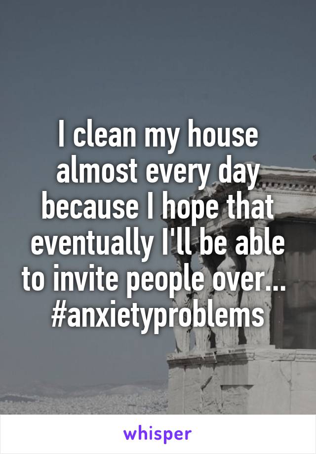I clean my house almost every day because I hope that eventually I'll be able to invite people over...  #anxietyproblems