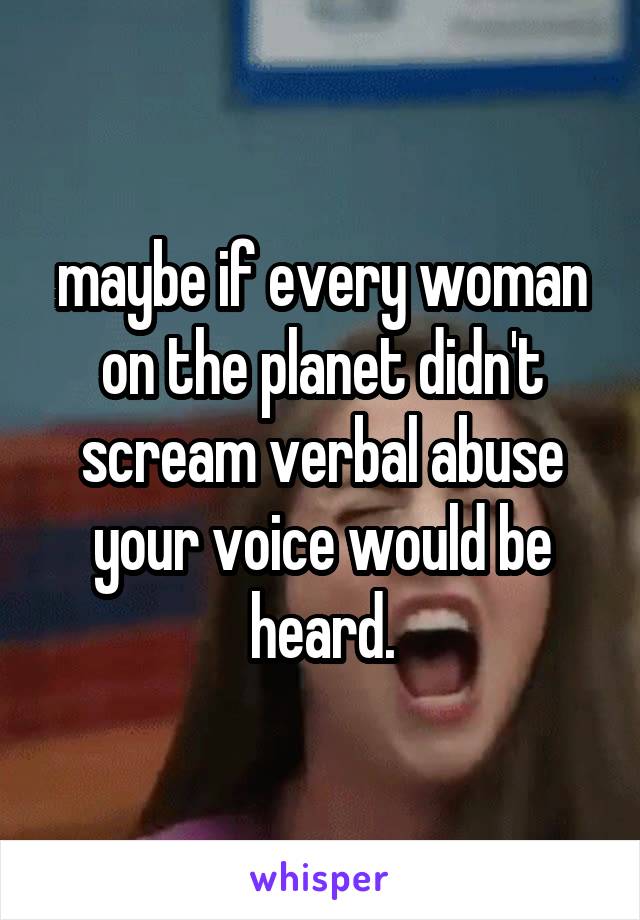 maybe if every woman on the planet didn't scream verbal abuse your voice would be heard.