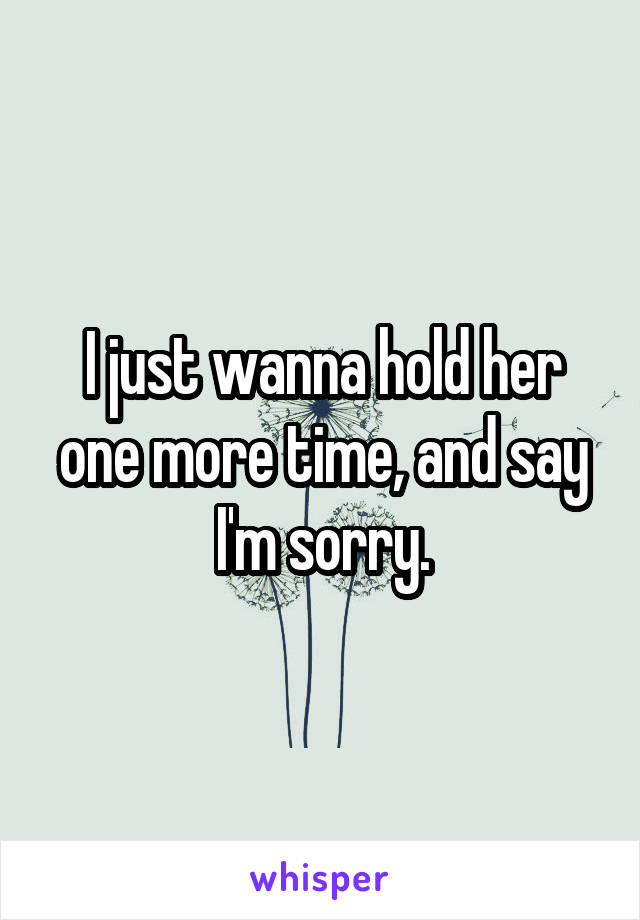 I just wanna hold her one more time, and say I'm sorry.