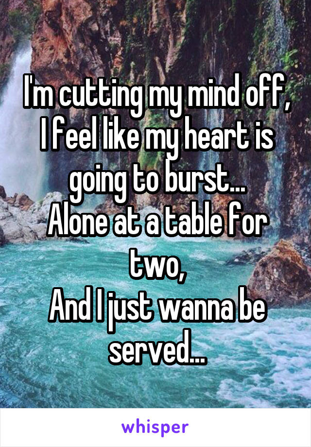 I'm cutting my mind off, I feel like my heart is going to burst...
Alone at a table for two,
And I just wanna be served...
