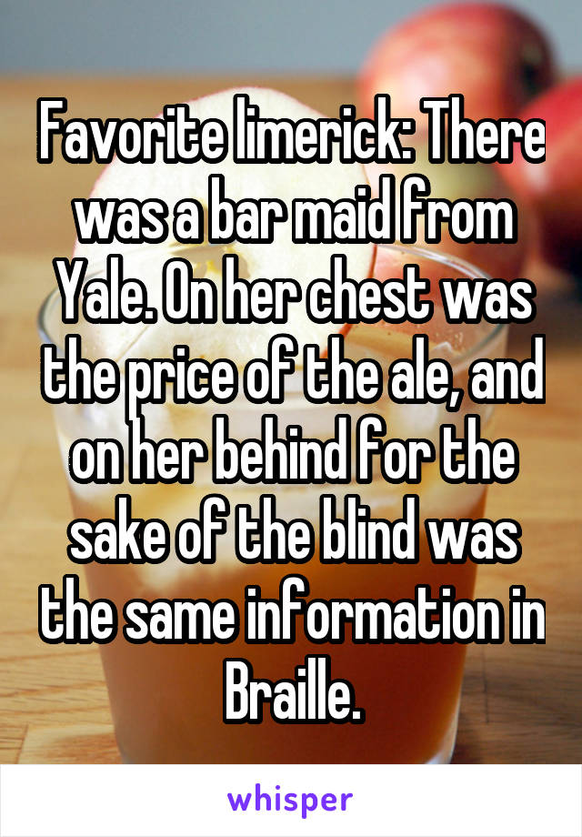 Favorite limerick: There was a bar maid from Yale. On her chest was the price of the ale, and on her behind for the sake of the blind was the same information in Braille.