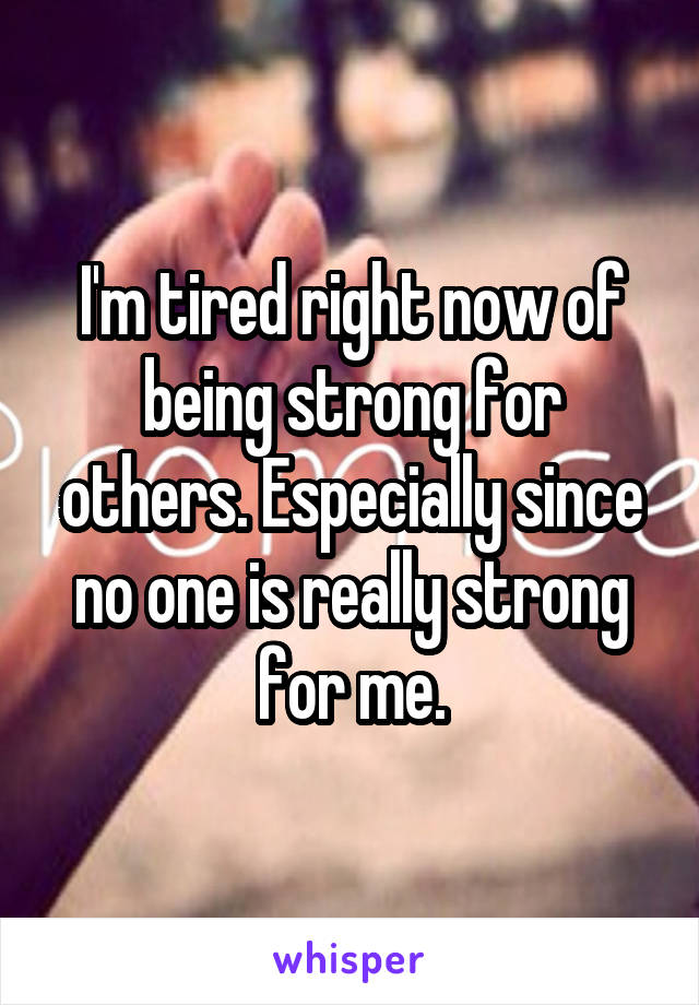 I'm tired right now of being strong for others. Especially since no one is really strong for me.