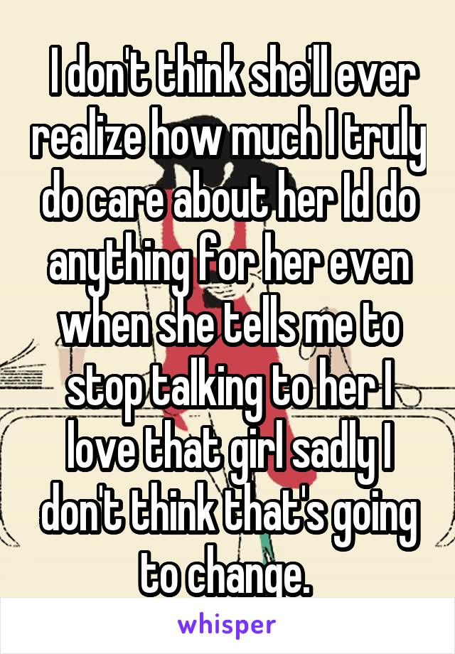  I don't think she'll ever realize how much I truly do care about her Id do anything for her even when she tells me to stop talking to her I love that girl sadly I don't think that's going to change. 