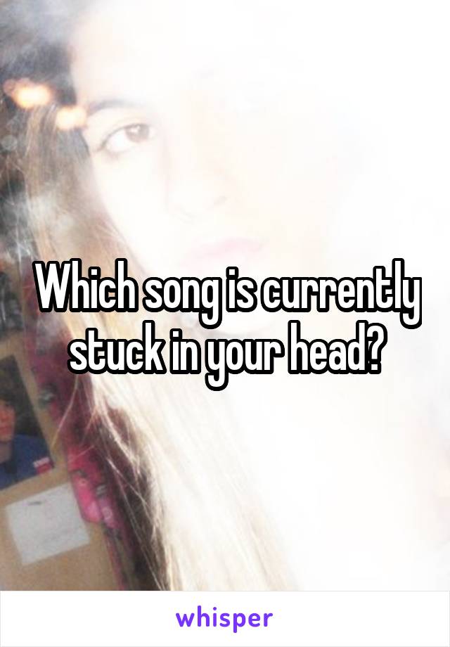 Which song is currently stuck in your head?