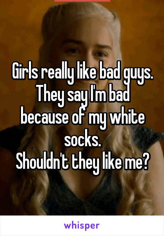 Girls really like bad guys.
They say I'm bad because of my white socks.
Shouldn't they like me?