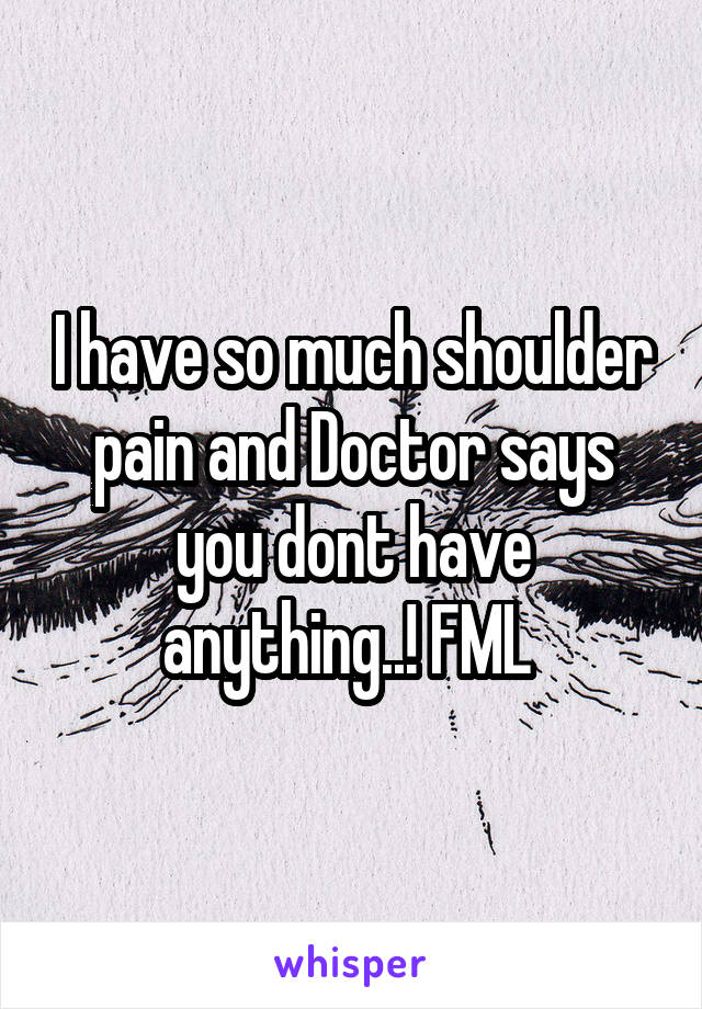 I have so much shoulder pain and Doctor says you dont have anything..! FML 
