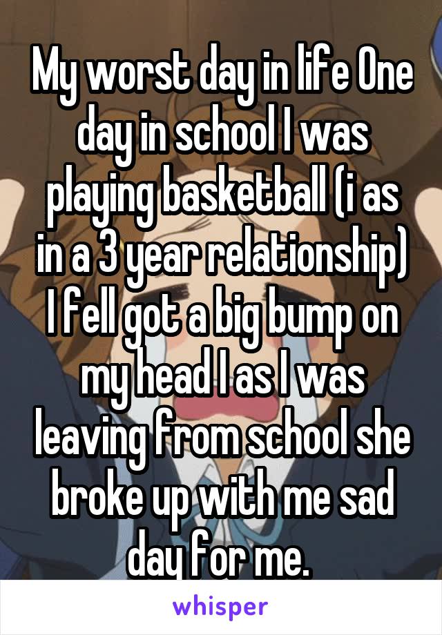 My worst day in life One day in school I was playing basketball (i as in a 3 year relationship) I fell got a big bump on my head I as I was leaving from school she broke up with me sad day for me. 