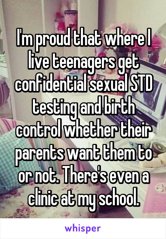 I'm proud that where I live teenagers get confidential sexual STD testing and birth control whether their parents want them to or not. There's even a clinic at my school.