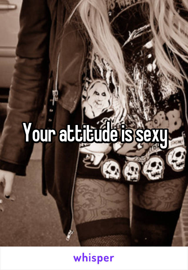 Your attitude is sexy