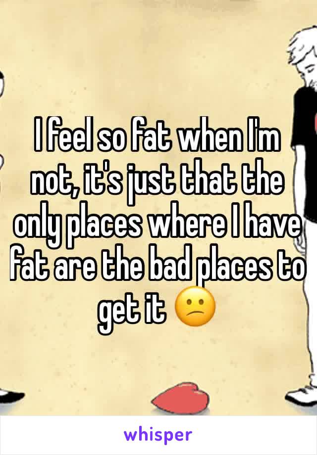 I feel so fat when I'm not, it's just that the only places where I have fat are the bad places to get it 😕