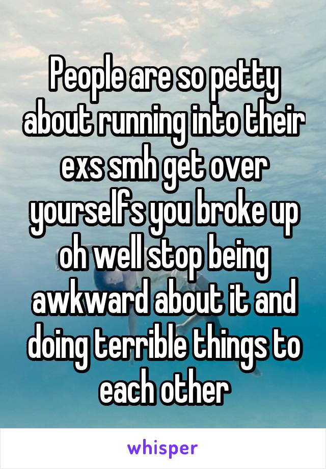 People are so petty about running into their exs smh get over yourselfs you broke up oh well stop being awkward about it and doing terrible things to each other