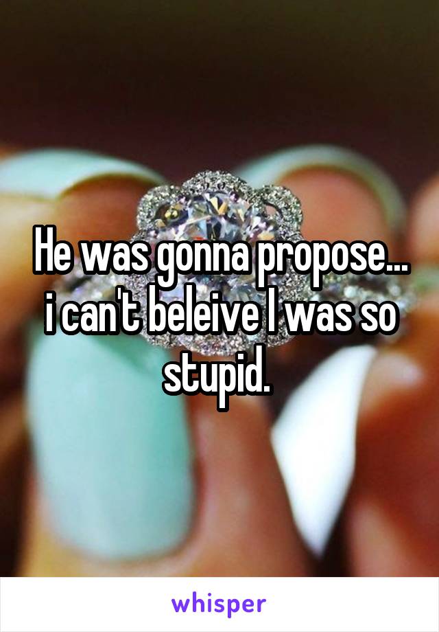 He was gonna propose... i can't beleive I was so stupid. 