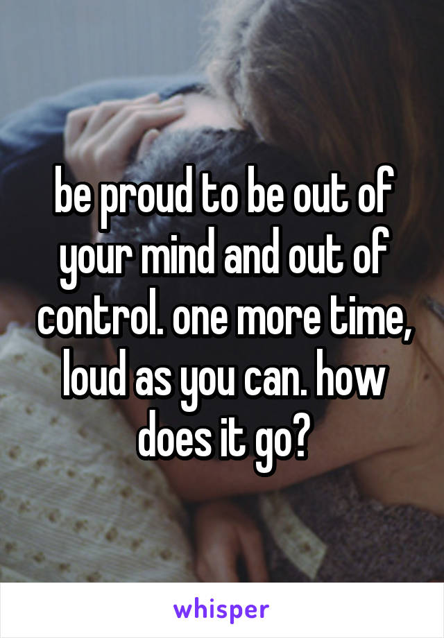 be proud to be out of your mind and out of control. one more time, loud as you can. how does it go?