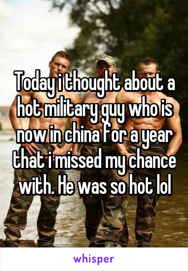 Today i thought about a hot military guy who is now in china for a year that i missed my chance with. He was so hot lol