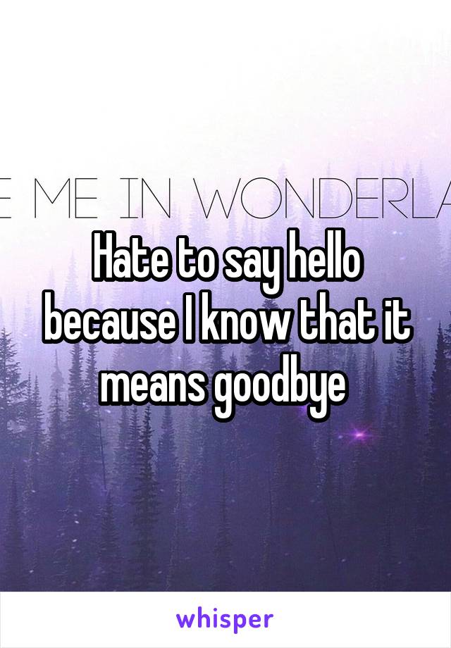 Hate to say hello because I know that it means goodbye 