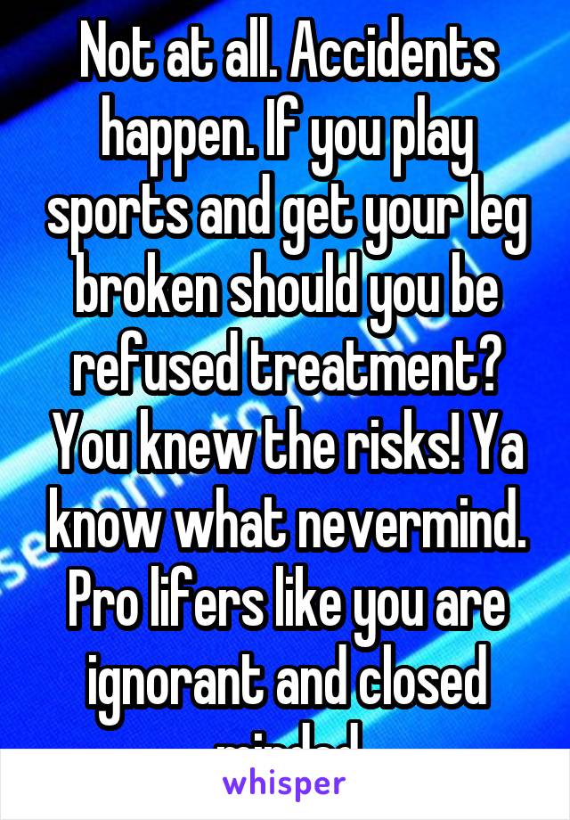 Not at all. Accidents happen. If you play sports and get your leg broken should you be refused treatment? You knew the risks! Ya know what nevermind. Pro lifers like you are ignorant and closed minded