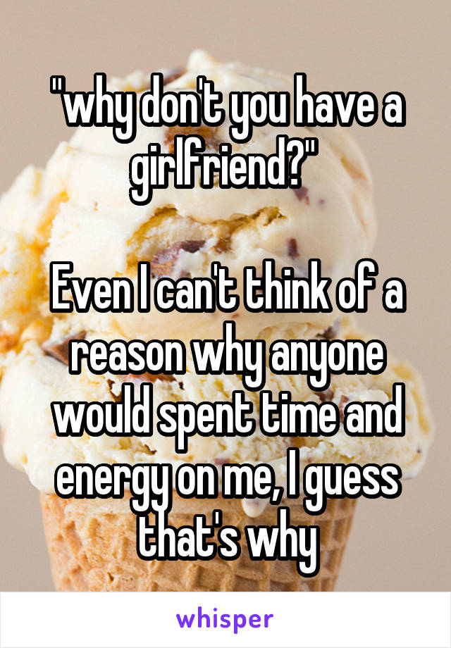"why don't you have a girlfriend?" 

Even I can't think of a reason why anyone would spent time and energy on me, I guess that's why