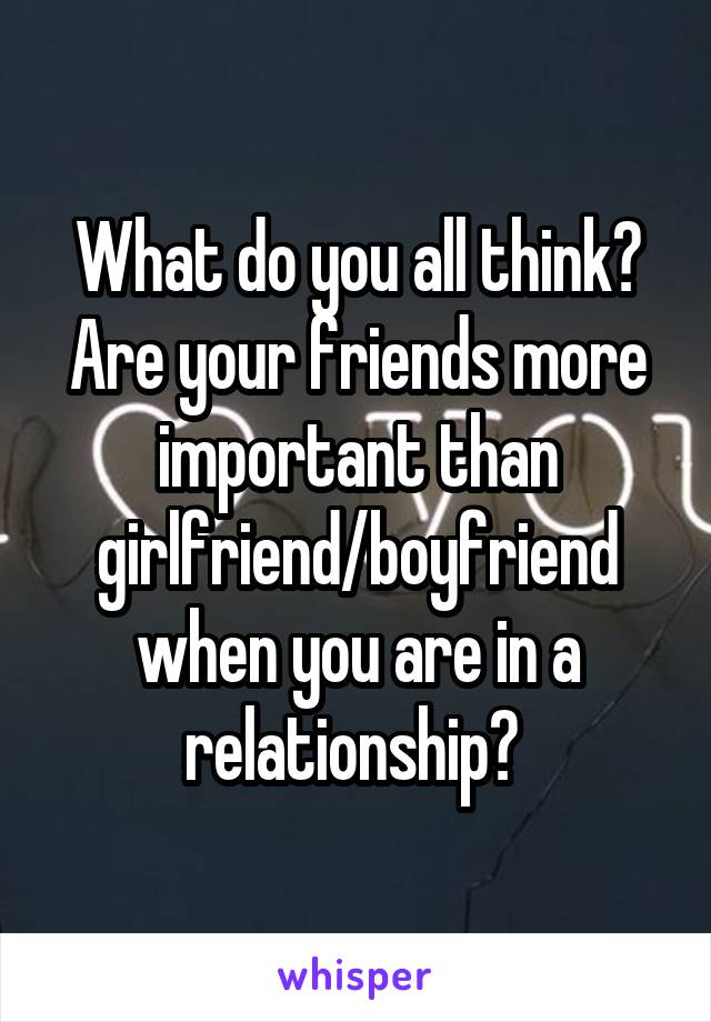 What do you all think?
Are your friends more important than girlfriend/boyfriend when you are in a relationship? 