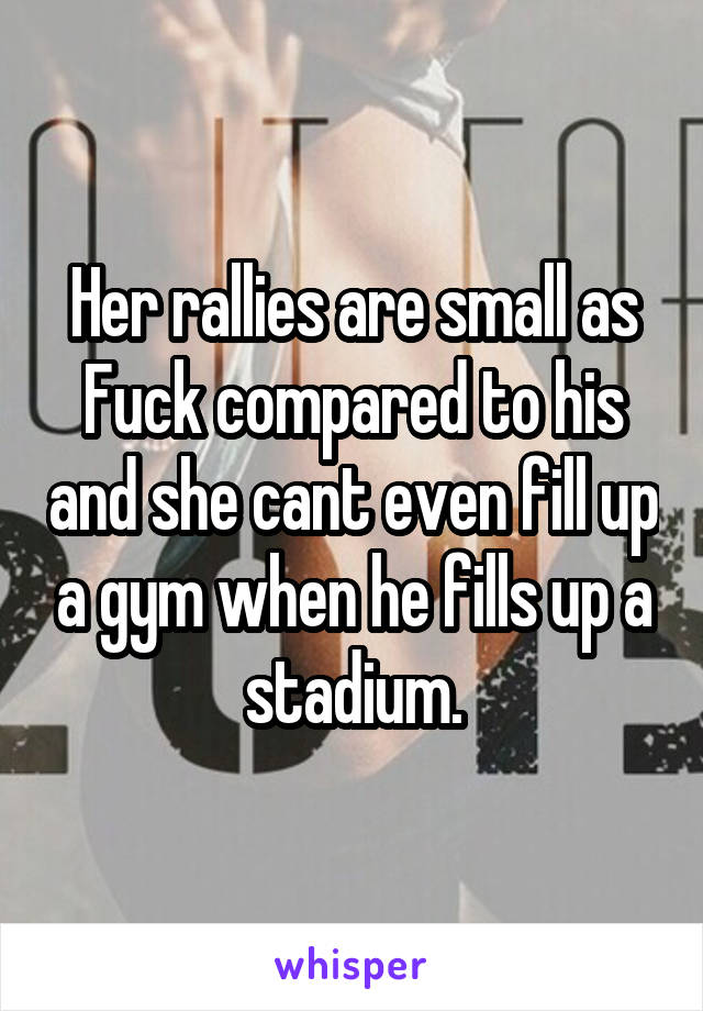 Her rallies are small as Fuck compared to his and she cant even fill up a gym when he fills up a stadium.