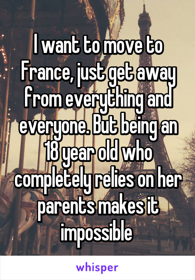 I want to move to France, just get away from everything and everyone. But being an 18 year old who completely relies on her parents makes it impossible 