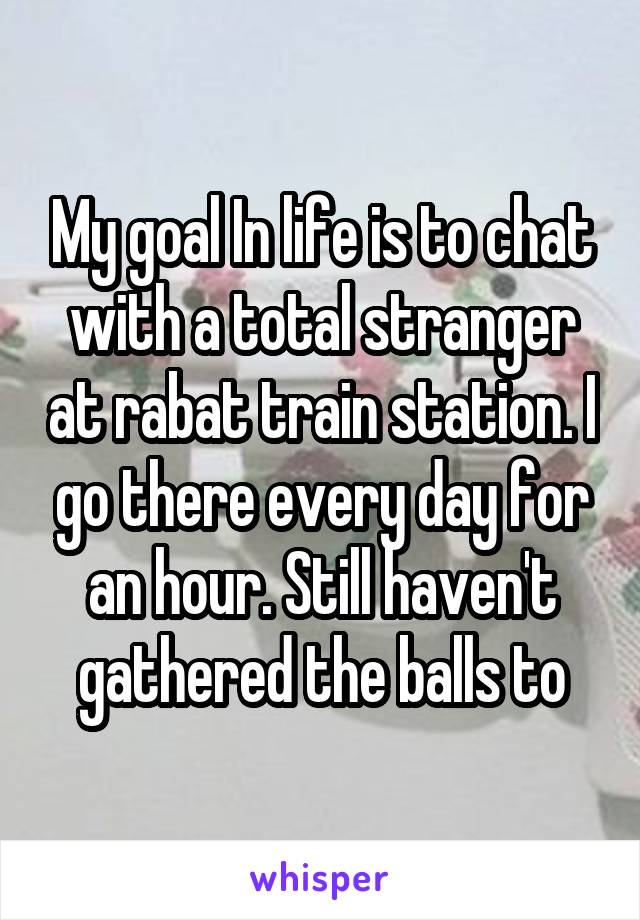 My goal In life is to chat with a total stranger at rabat train station. I go there every day for an hour. Still haven't gathered the balls to
