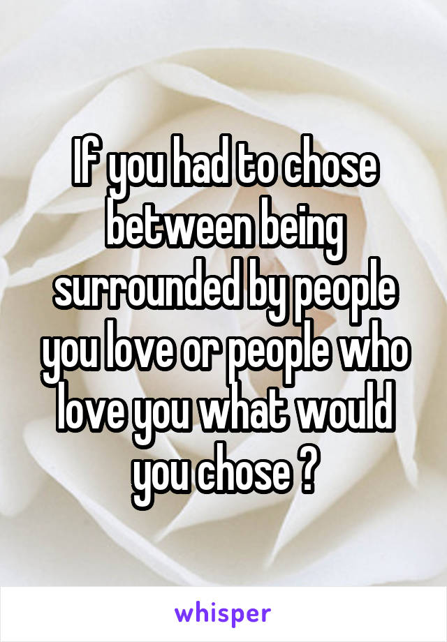 If you had to chose between being surrounded by people you love or people who love you what would you chose ?