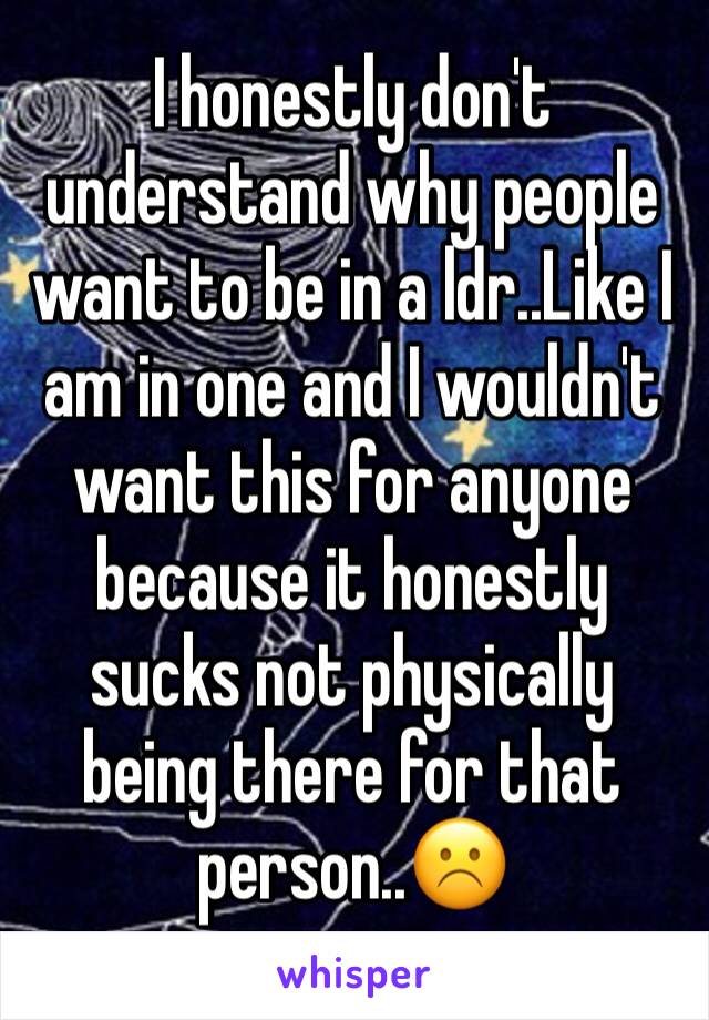 I honestly don't understand why people want to be in a ldr..Like I am in one and I wouldn't want this for anyone because it honestly sucks not physically being there for that person..☹️