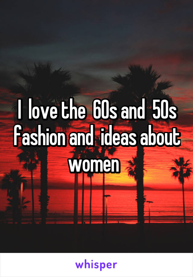 I  love the  60s and  50s fashion and  ideas about women  