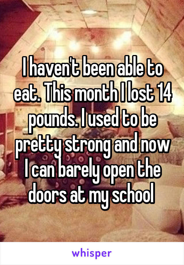 I haven't been able to eat. This month I lost 14 pounds. I used to be pretty strong and now I can barely open the doors at my school 