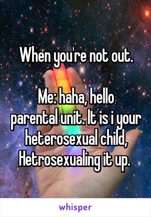 When you're not out.

Me: haha, hello parental unit. It is i your heterosexual child, Hetrosexualing it up. 