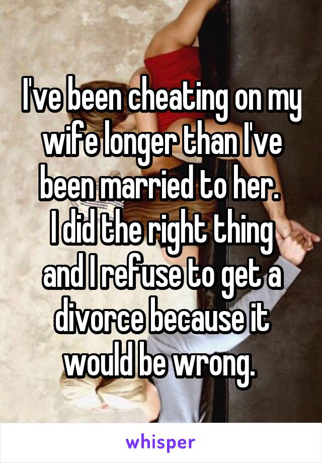 I've been cheating on my wife longer than I've been married to her. 
I did the right thing and I refuse to get a divorce because it would be wrong. 